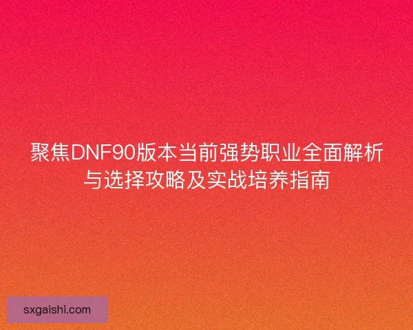 聚焦DNF90版本当前强势职业全面解析与选择攻略及实战培养指南 聚焦DNF90版本当前强势职业全面解析与选择攻略及实战培养指南