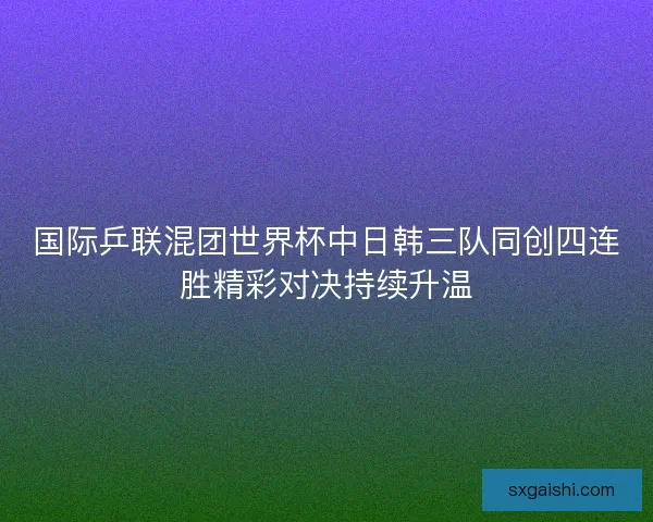 国际乒联混团世界杯中日韩三队同创四连胜精彩对决持续升温 国际乒联混团世界杯中日韩三队同创四连胜精彩对决持续升温
