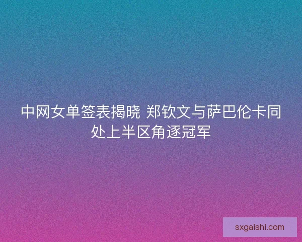 中网女单签表揭晓 郑钦文与萨巴伦卡同处上半区角逐冠军