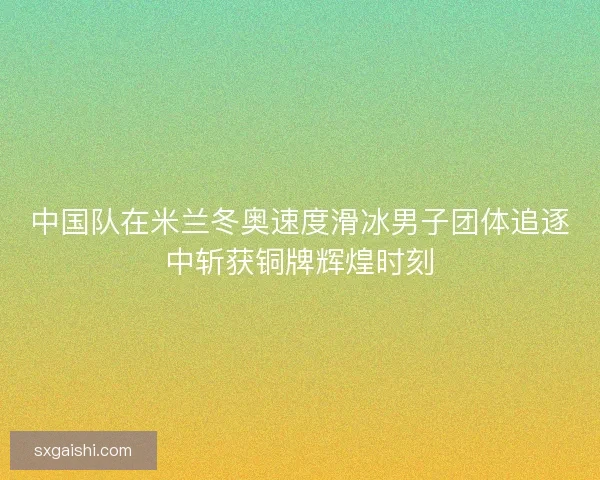 中国队在米兰冬奥速度滑冰男子团体追逐中斩获铜牌辉煌时刻 中国队在米兰冬奥速度滑冰男子团体追逐中斩获铜牌辉煌时刻