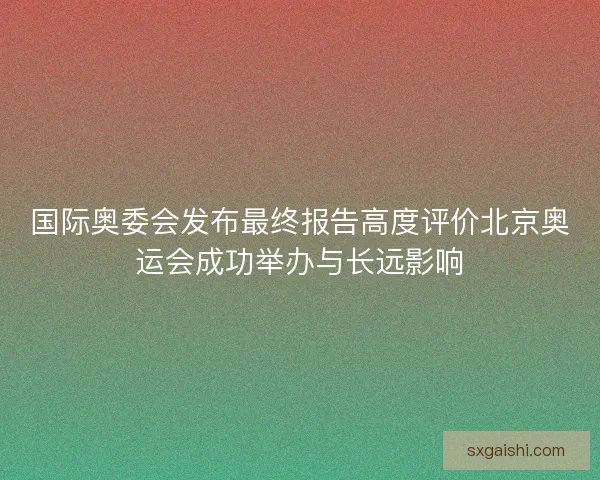 国际奥委会发布最终报告高度评价北京奥运会成功举办与长远影响 国际奥委会发布最终报告高度评价北京奥运会成功举办与长远影响