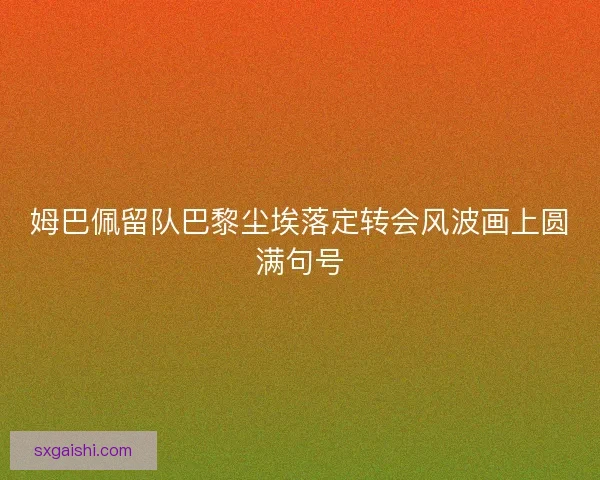 姆巴佩留队巴黎尘埃落定转会风波画上圆满句号 姆巴佩留队巴黎尘埃落定转会风波画上圆满句号